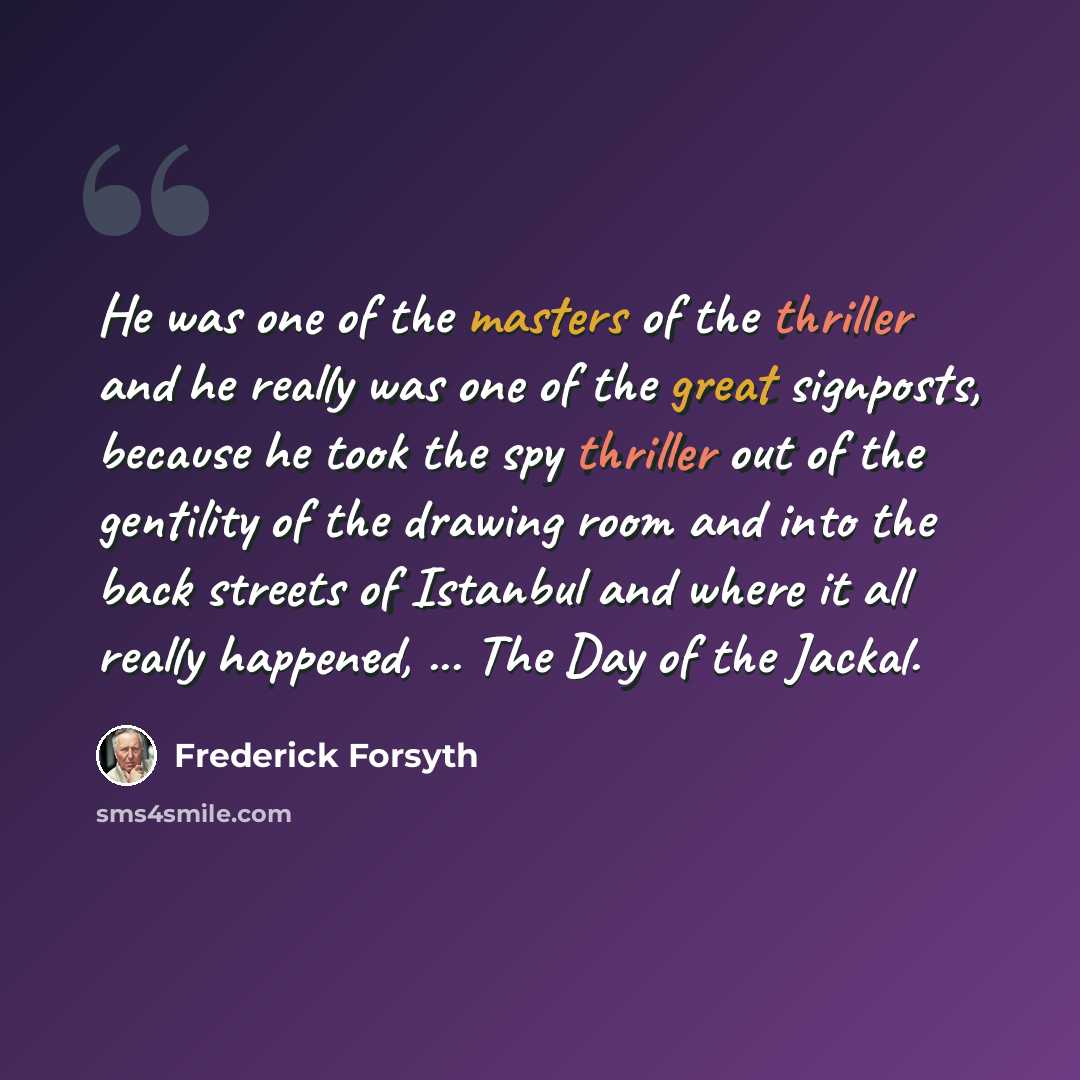 “He was one of the masters of the thriller and he really was one of the great signposts, because he took the spy thriller out of the gentility of the drawing room and into the back streets of Istanbul and where it all really happened, ... The Day of the Jackal.” quote by Frederick Forsyth