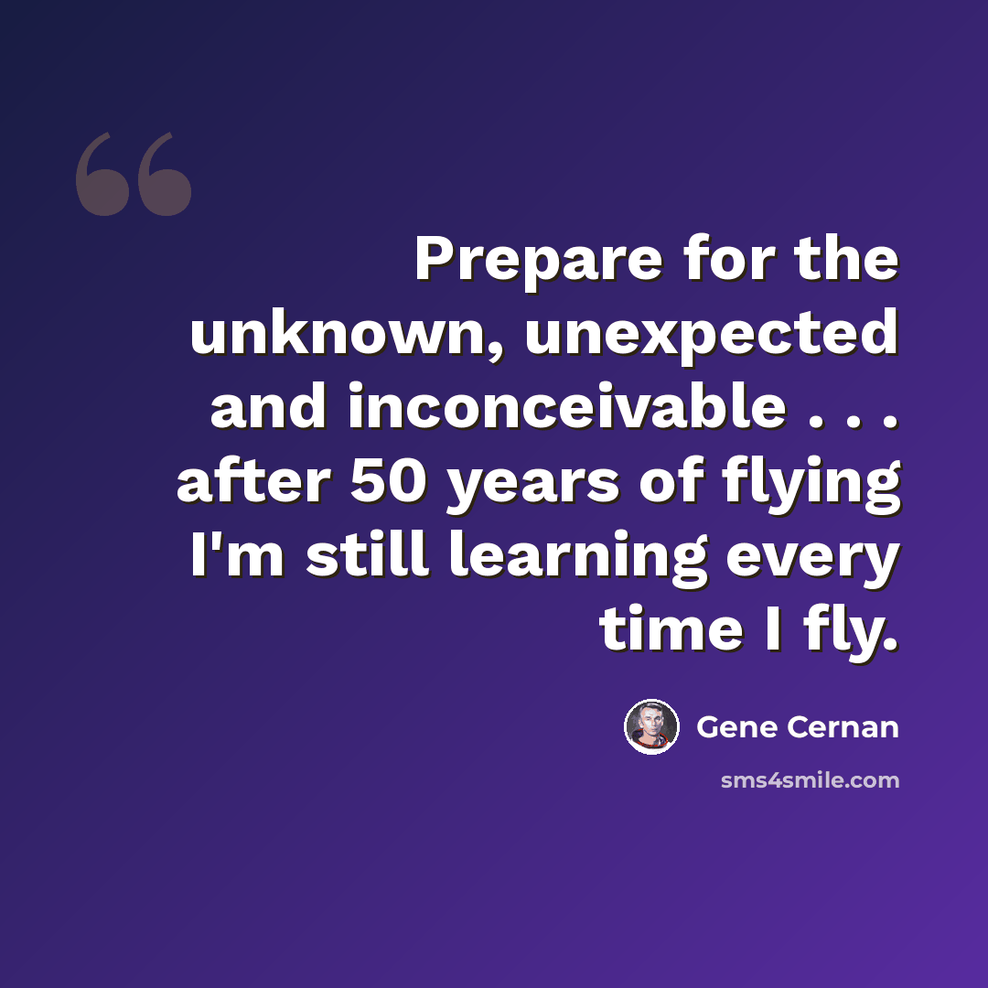 “Prepare for the unknown, unexpected and inconceivable . . . after 50 years of flying I'm still learning every time I fly.” quote by Gene Cernan