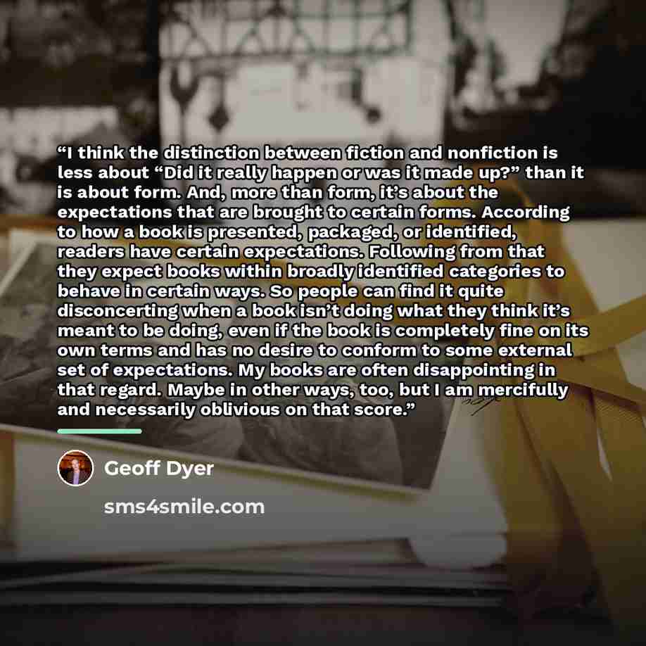 “I think the distinction between fiction and nonfiction is less about “Did it really happen or was it made up?” than it is about form. And, more than form, it’s about the expectations that are brought to certain forms. According to how a book is presented, packaged, or identified, readers have…” quote by Geoff Dyer