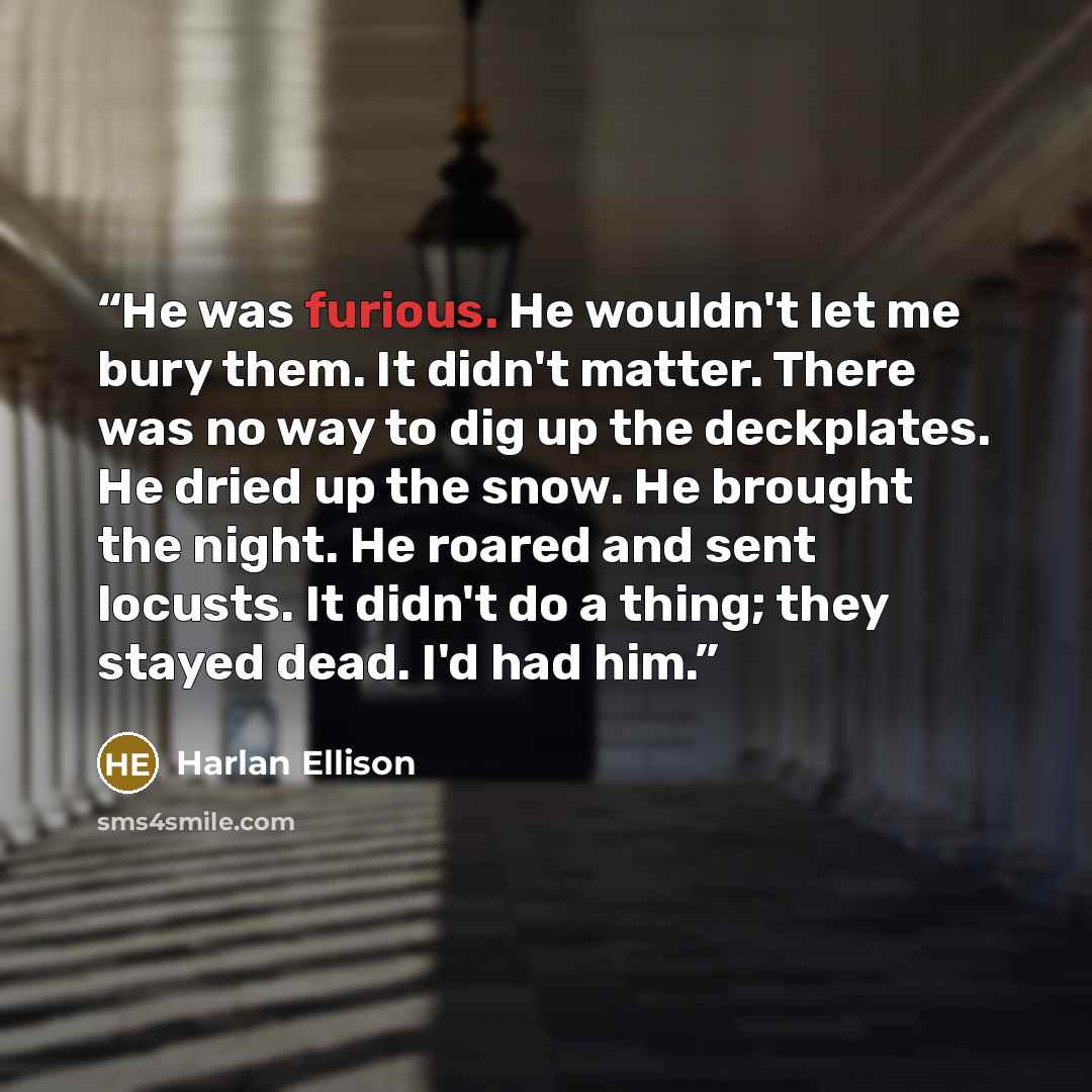 “He was furious. He wouldn't let me bury them. It didn't matter. There was no way to dig up the deckplates. He dried up the snow. He brought the night. He roared and sent locusts. It didn't do a thing; they stayed dead. I'd had him.” quote by Harlan Ellison