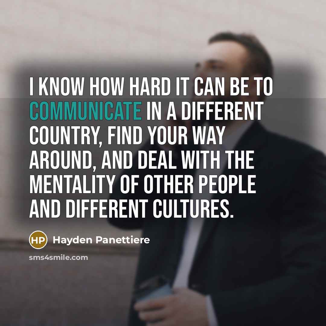 “I know how hard it can be to communicate in a different country, find your way around, and deal with the mentality of other people and different cultures.” quote by Hayden Panettiere