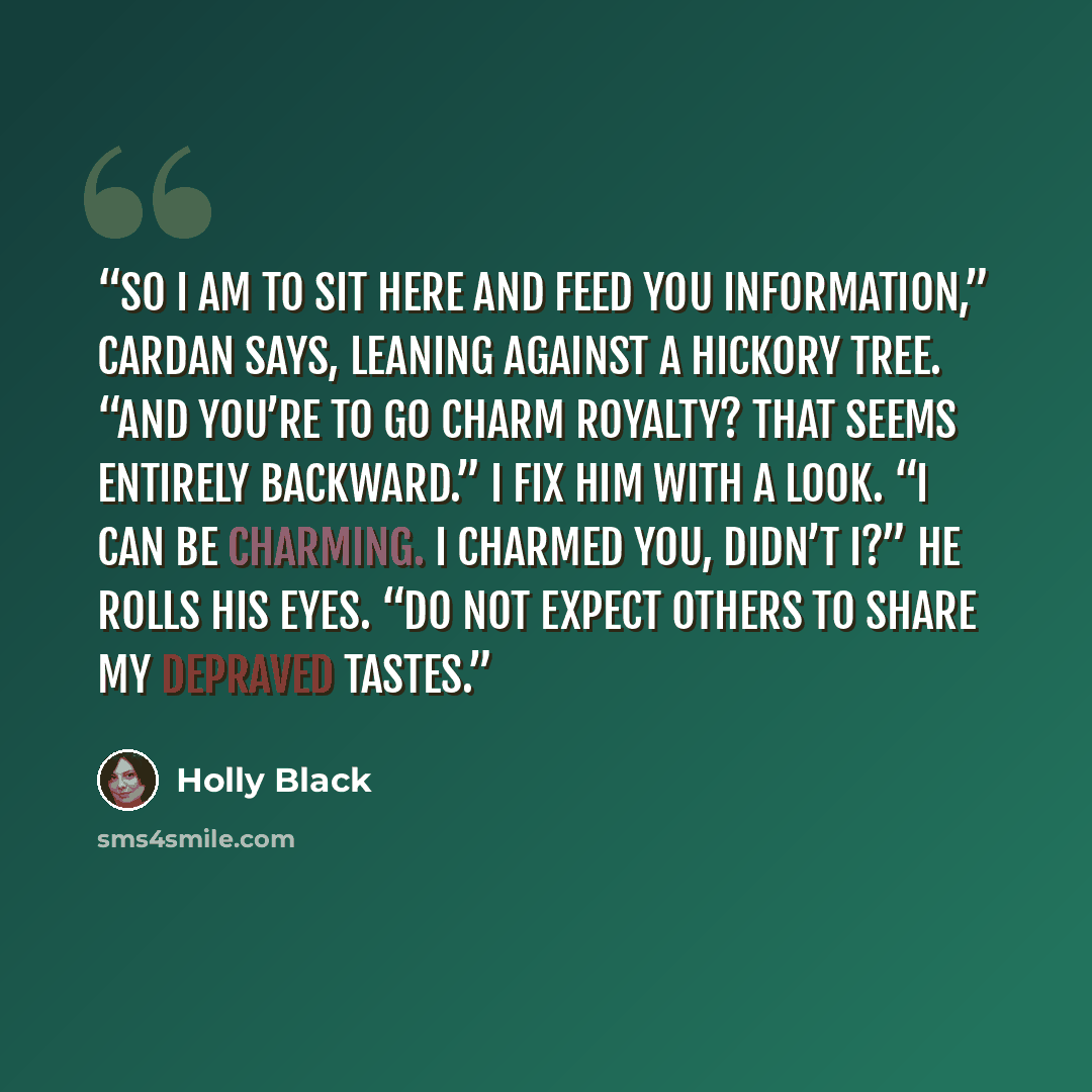 “So I am to sit here and feed you information,” Cardan says, leaning against a hickory tree. “And you’re to go charm royalty? That seems entirely backward.” I fix him with a look. “I can be charming. I charmed you, didn’t I?” He rolls his eyes. “Do not expect others to share my depraved tastes.” quote by Holly Black