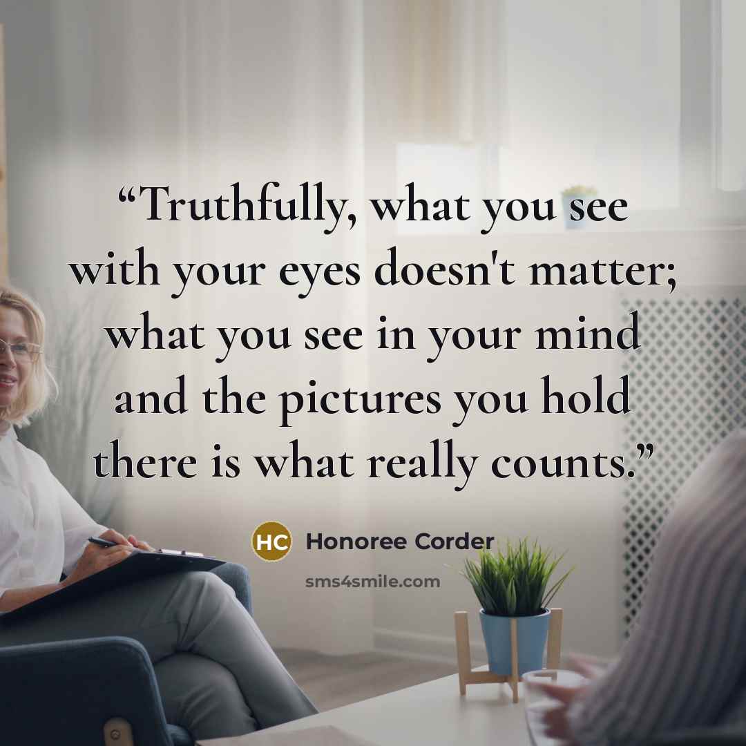 “Truthfully, what you see with your eyes doesn't matter; what you see in your mind and the pictures you hold there is what really counts.” quote by Honoree Corder