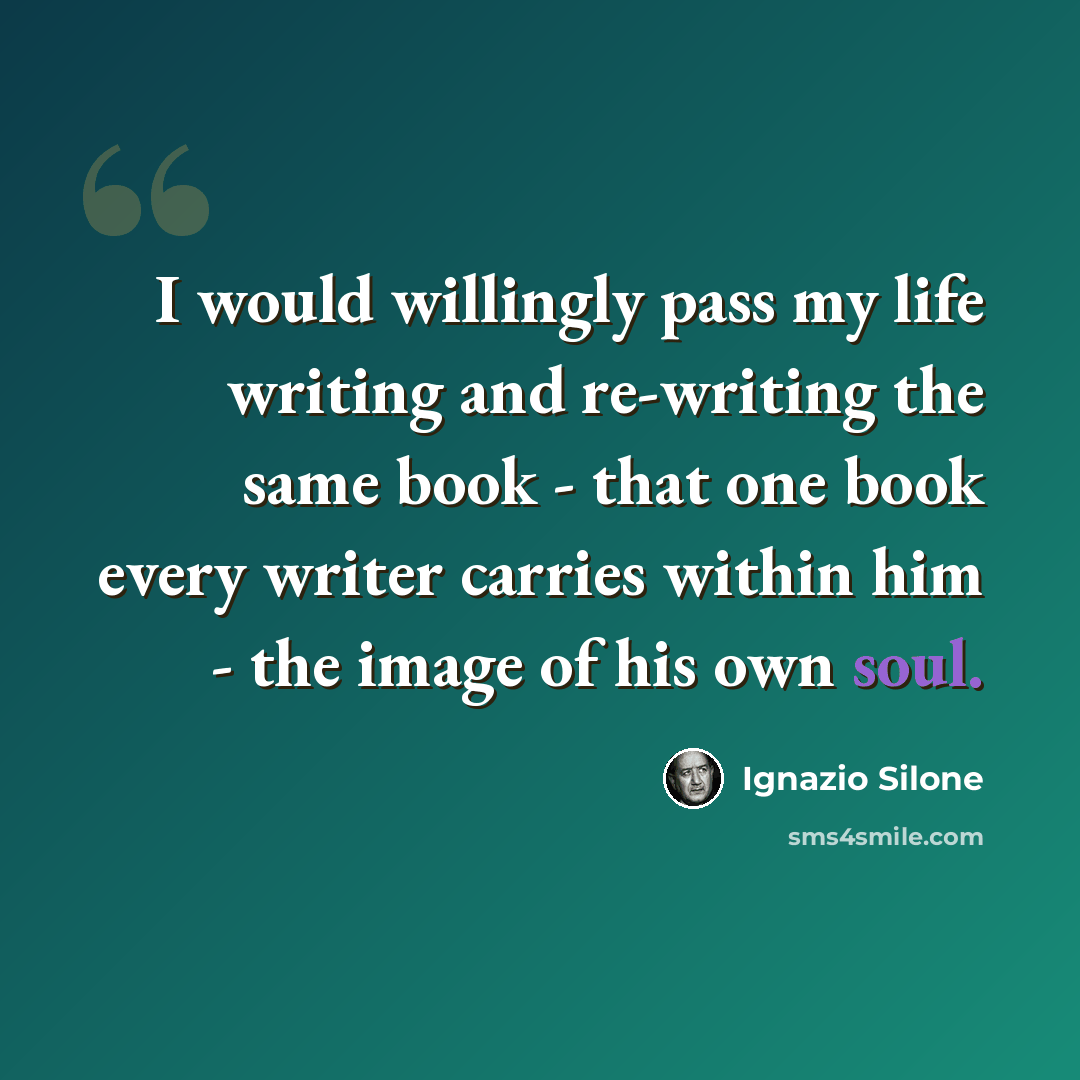 “I would willingly pass my life writing and re-writing the same book - that one book every writer carries within him - the image of his own soul.” quote by Ignazio Silone