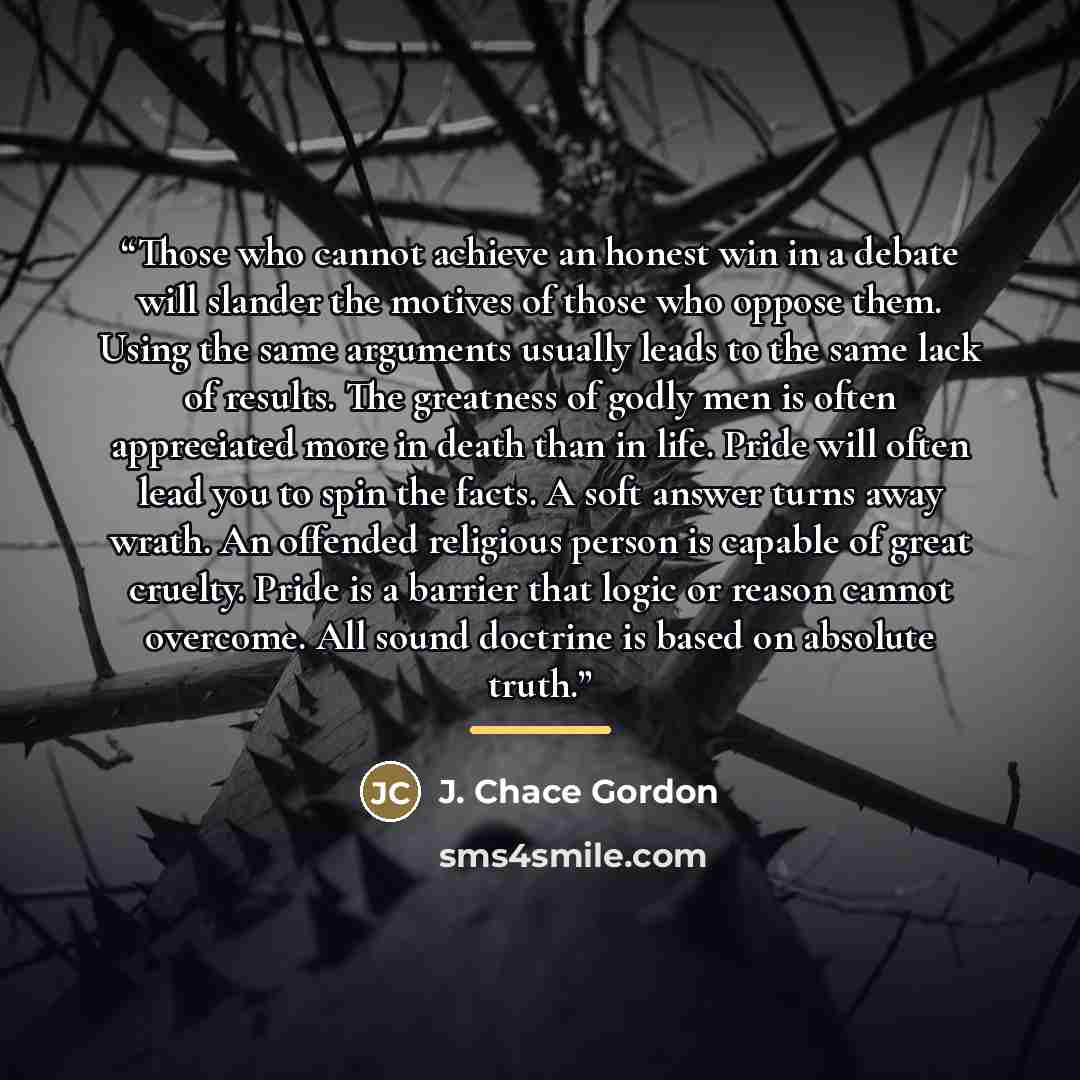“Those who cannot achieve an honest win in a debate will slander the motives of those who oppose them. Using the same arguments usually leads to the same lack of results. The greatness of godly men is often appreciated more in death than in life. Pride will often lead you to spin the facts. A soft…” quote by J. Chace Gordon