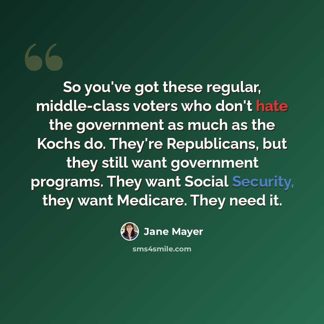 “So you've got these regular, middle-class voters who don't hate the government as much as the Kochs do. They're Republicans, but they still want government programs. They want Social Security, they want Medicare. They need it.” quote by Jane Mayer