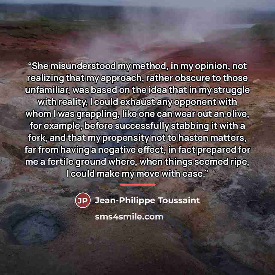 “She misunderstood my method, in my opinion, not realizing that my approach, rather obscure to those unfamiliar, was based on the idea that in my struggle with reality, I could exhaust any opponent with whom I was grappling, like one can wear out an olive, for example, before successfully stabbing…” quote by Jean-Philippe Toussaint