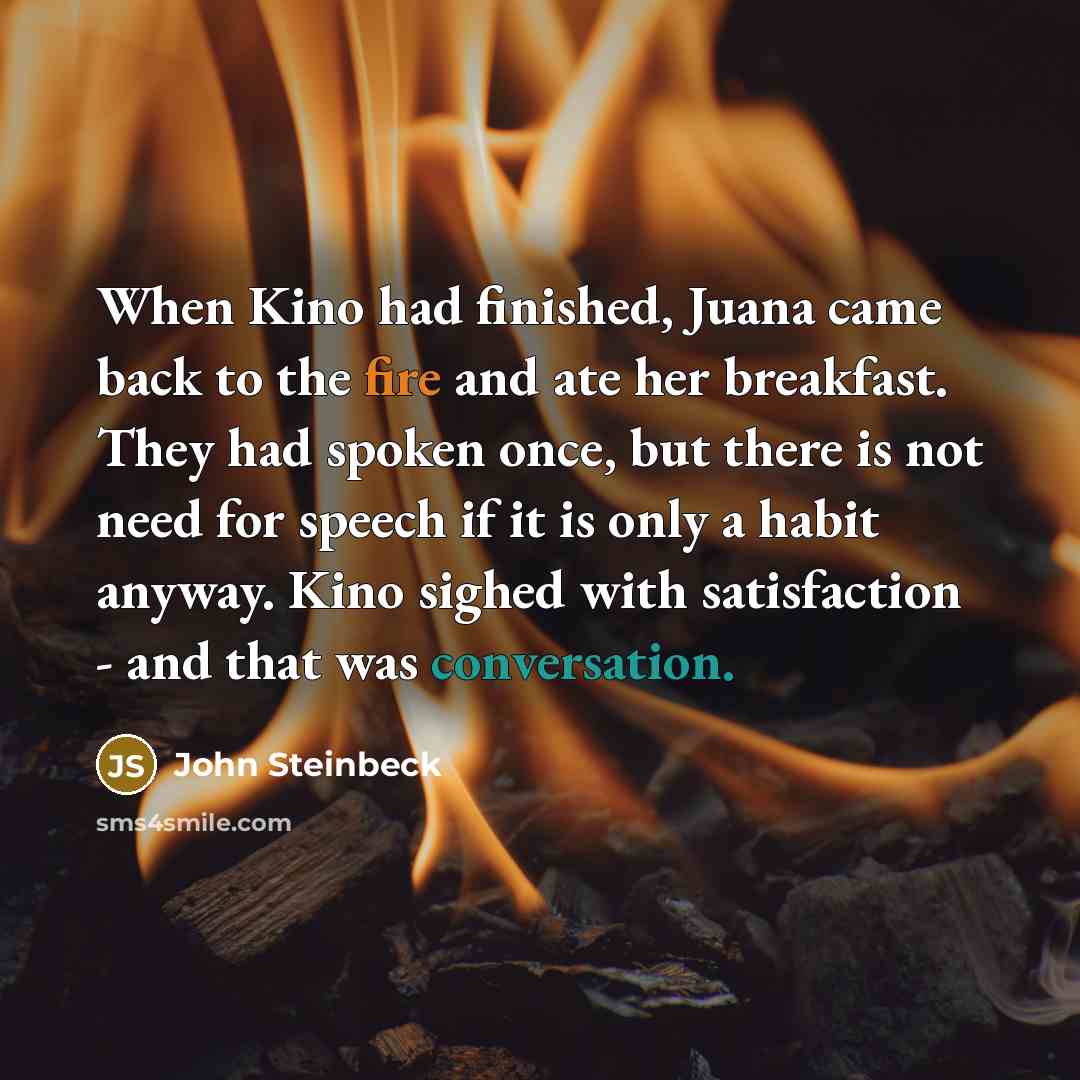 “When Kino had finished, Juana came back to the fire and ate her breakfast. They had spoken once, but there is not need for speech if it is only a habit anyway. Kino sighed with satisfaction - and that was conversation.” quote by John Steinbeck