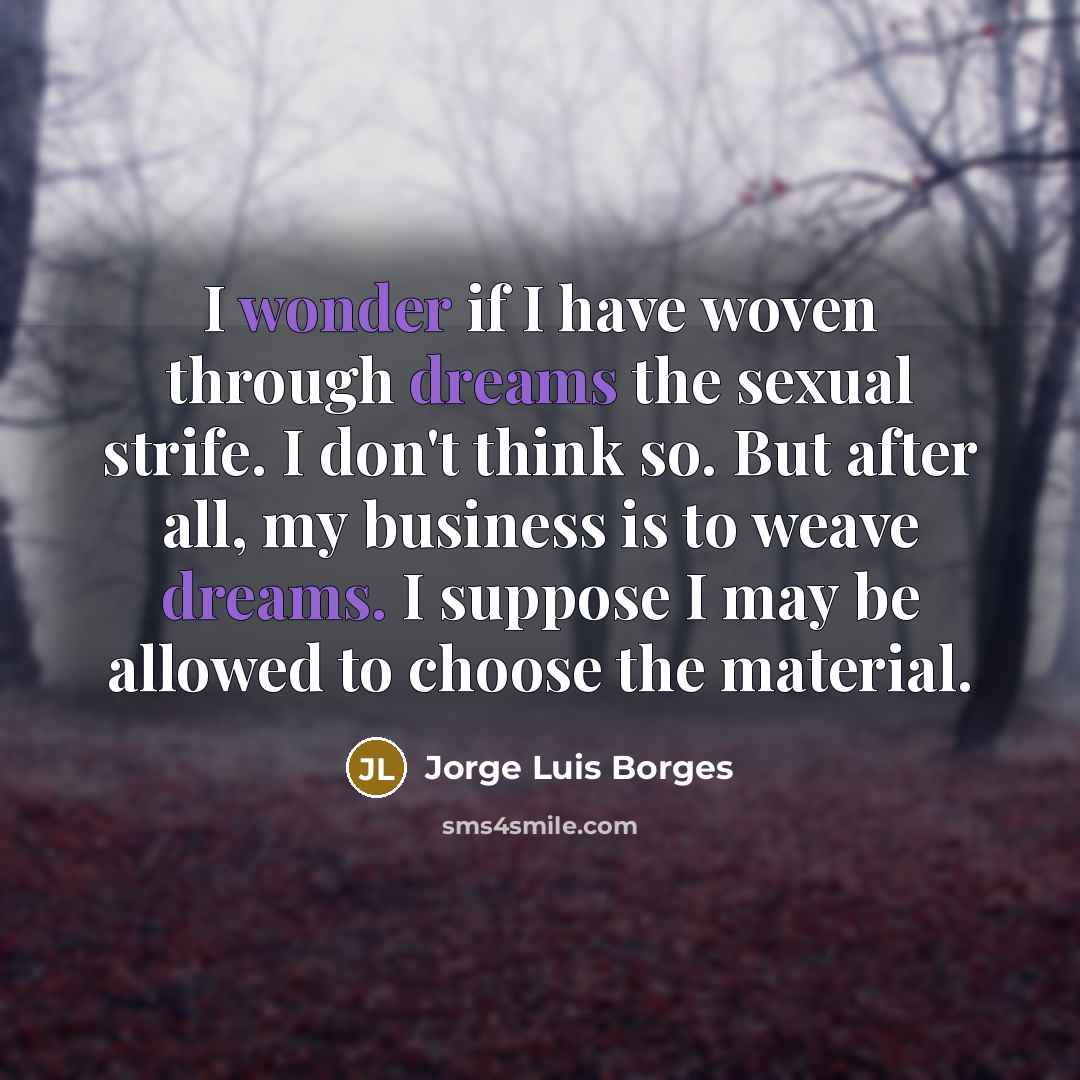 “I wonder if I have woven through dreams the sexual strife. I don't think so. But after all, my business is to weave dreams. I suppose I may be allowed to choose the material.” quote by Jorge Luis Borges