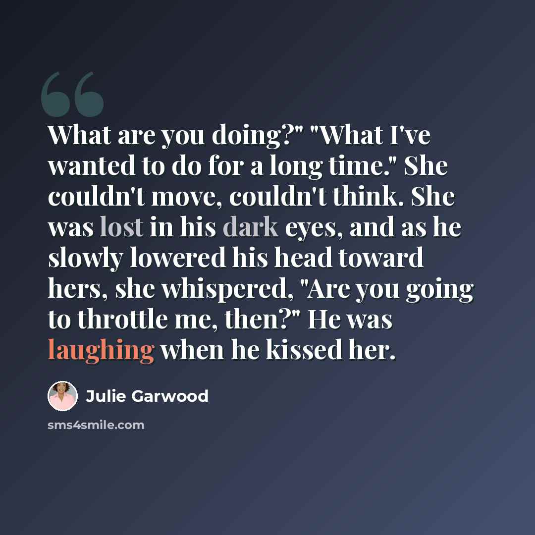 “What are you doing?" "What I've wanted to do for a long time." She couldn't move, couldn't think. She was lost in his dark eyes, and as he slowly lowered his head toward hers, she whispered, "Are you going to throttle me, then?" He was laughing when he kissed her.” quote by Julie Garwood