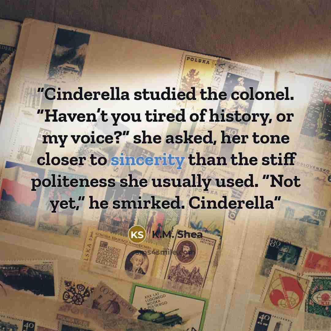 “Cinderella studied the colonel. “Haven’t you tired of history, or my voice?” she asked, her tone closer to sincerity than the stiff politeness she usually used. “Not yet,” he smirked. Cinderella” quote by K.M. Shea