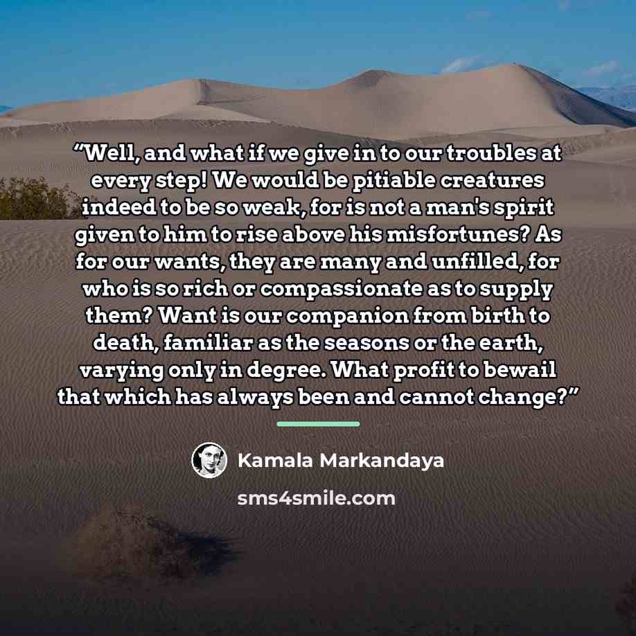 “Well, and what if we give in to our troubles at every step! We would be pitiable creatures indeed to be so weak, for is not a man's spirit given to him to rise above his misfortunes? As for our wants, they are many and unfilled, for who is so rich or compassionate as to supply them? Want is our…” quote by Kamala Markandaya