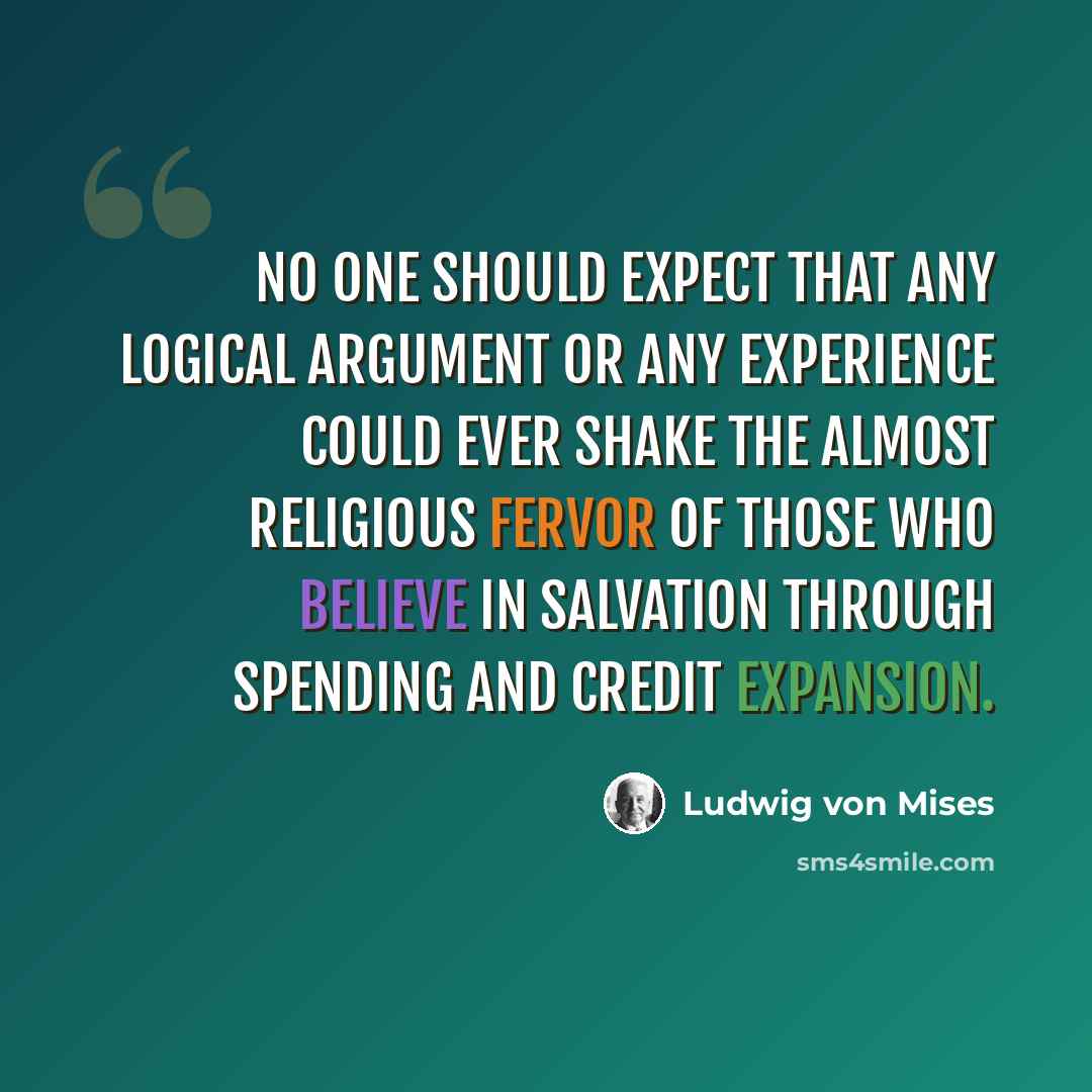“No one should expect that any logical argument or any experience could ever shake the almost religious fervor of those who believe in salvation through spending and credit expansion.” quote by Ludwig von Mises