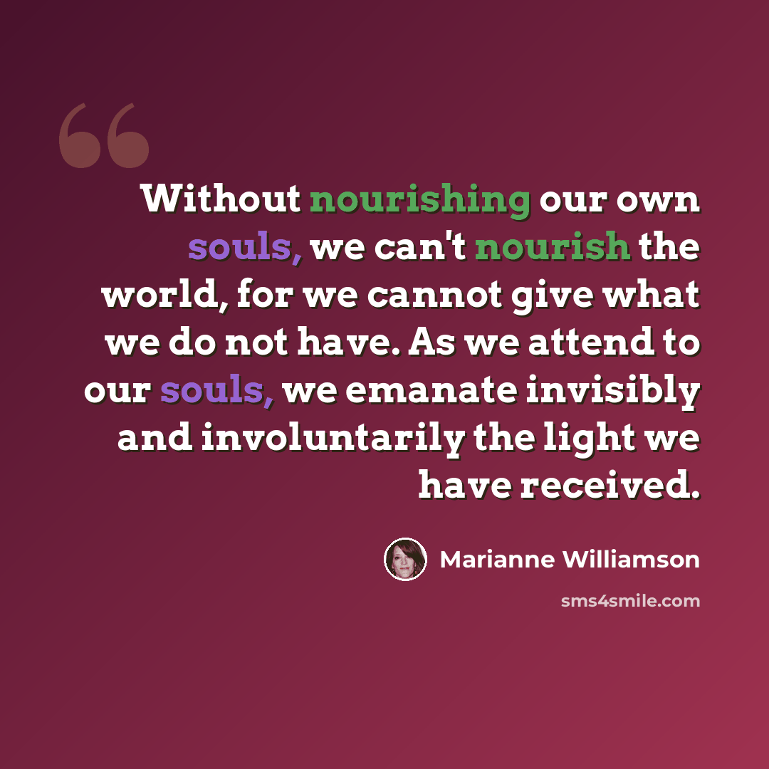 “Without nourishing our own souls, we can't nourish the world, for we cannot give what we do not have. As we attend to our souls, we emanate invisibly and involuntarily the light we have received.” quote by Marianne Williamson