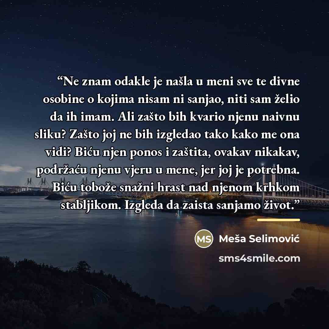 “Ne znam odakle je našla u meni sve te divne osobine o kojima nisam ni sanjao, niti sam želio da ih imam. Ali zašto bih kvario njenu naivnu sliku? Zašto joj ne bih izgledao tako kako me ona vidi? Biću njen ponos i zaštita, ovakav nikakav, podržaću njenu vjeru u mene, jer joj je potrebna. Biću…” quote by Meša Selimović