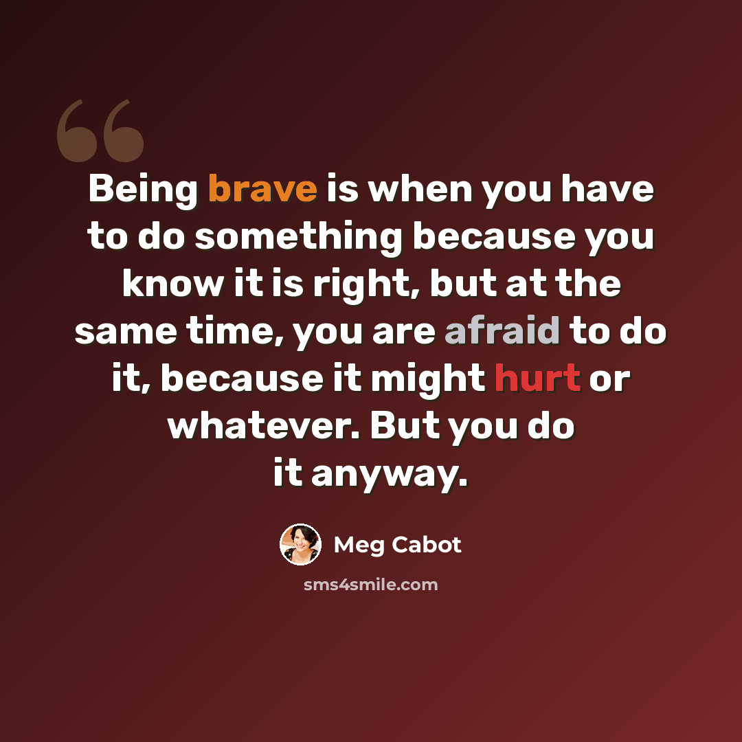 “Being brave is when you have to do something because you know it is right, but at the same time, you are afraid to do it, because it might hurt or whatever. But you do it anyway.” quote by Meg Cabot