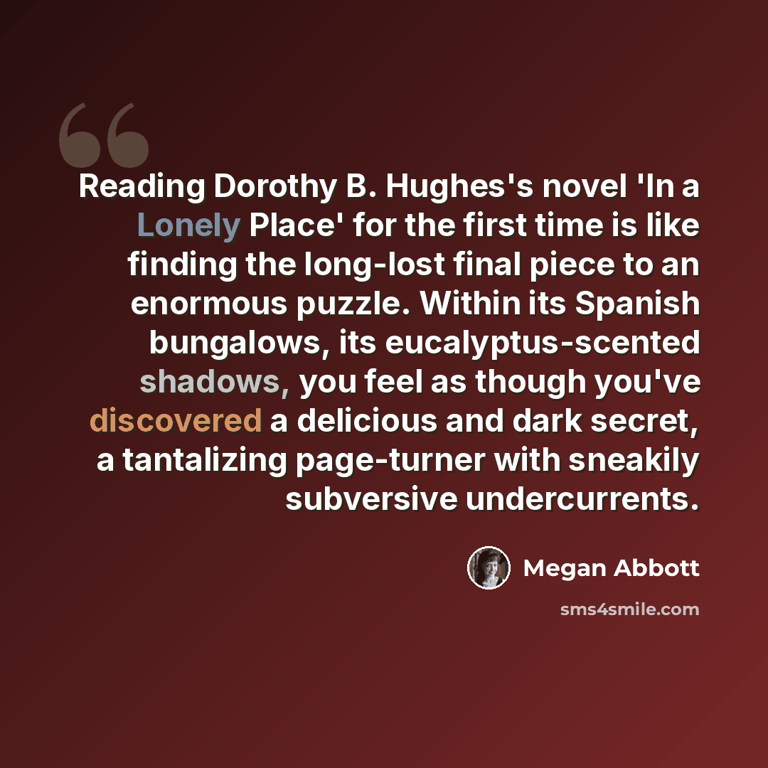 “Reading Dorothy B. Hughes's novel 'In a Lonely Place' for the first time is like finding the long-lost final piece to an enormous puzzle. Within its Spanish bungalows, its eucalyptus-scented shadows, you feel as though you've discovered a delicious and dark secret, a tantalizing page-turner with…” quote by Megan Abbott