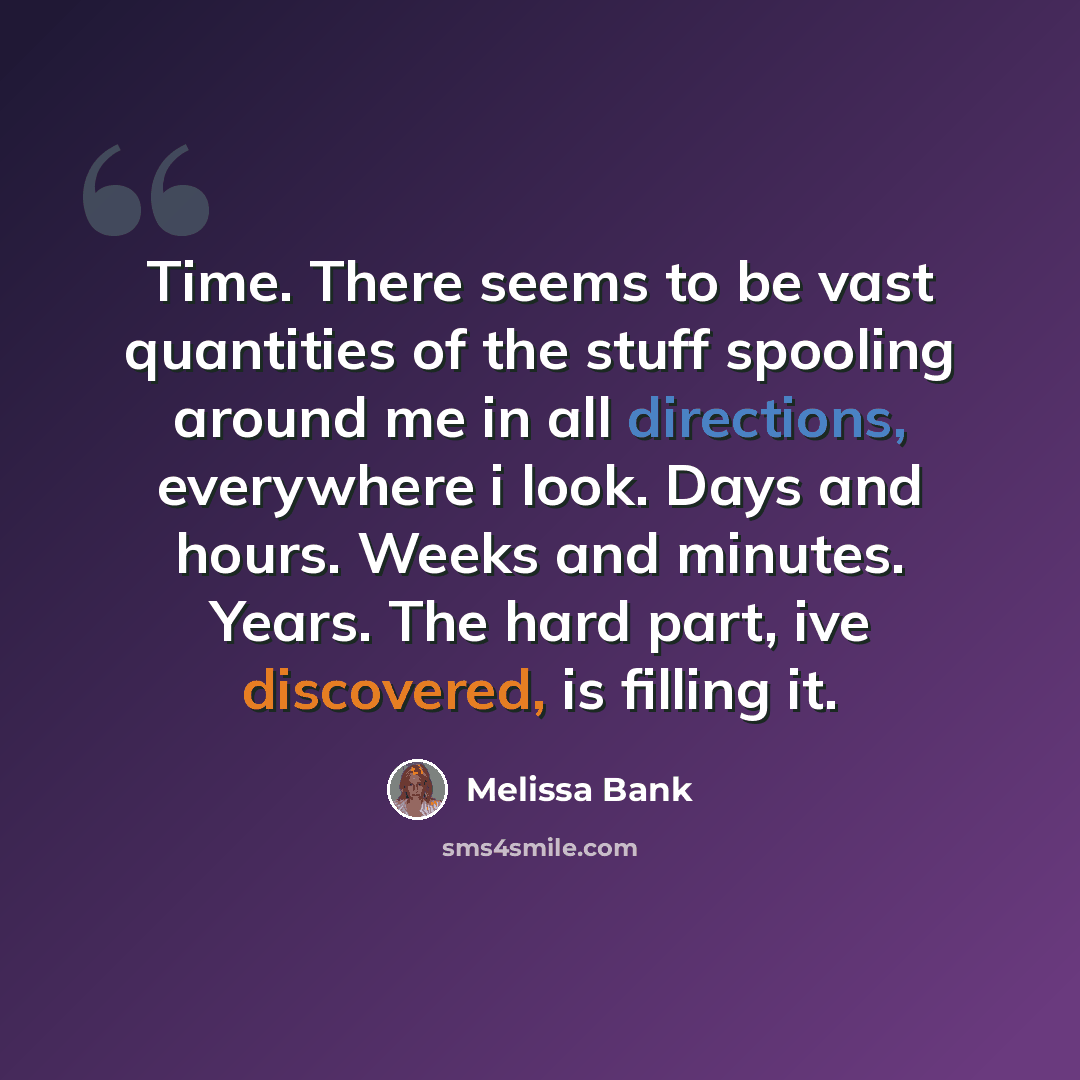 “Time. There seems to be vast quantities of the stuff spooling around me in all directions, everywhere i look. Days and hours. Weeks and minutes. Years. The hard part, ive discovered, is filling it.” quote by Melissa Bank