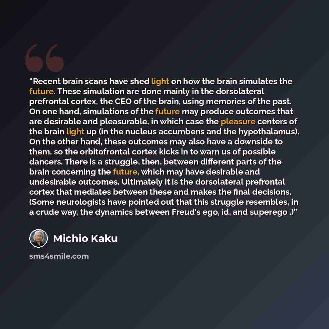 “Recent brain scans have shed light on how the brain simulates the future. These simulation are done mainly in the dorsolateral prefrontal cortex, the CEO of the brain, using memories of the past. On one hand, simulations of the future may produce outcomes that are desirable and pleasurable, in…” quote by Michio Kaku