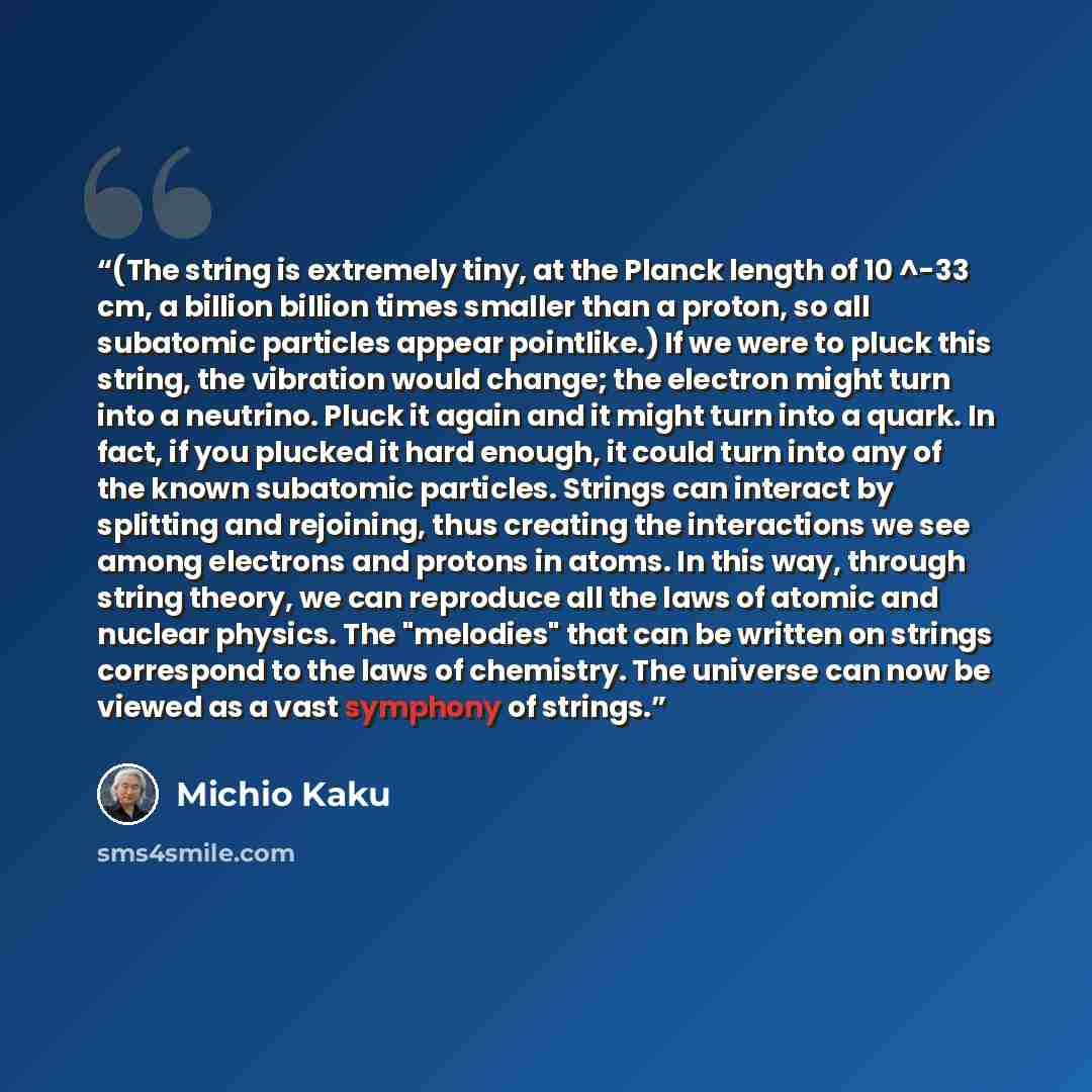 “(The string is extremely tiny, at the Planck length of 10 ^-33 cm, a billion billion times smaller than a proton, so all subatomic particles appear pointlike.) If we were to pluck this string, the vibration would change; the electron might turn into a neutrino. Pluck it again and it might turn…” quote by Michio Kaku