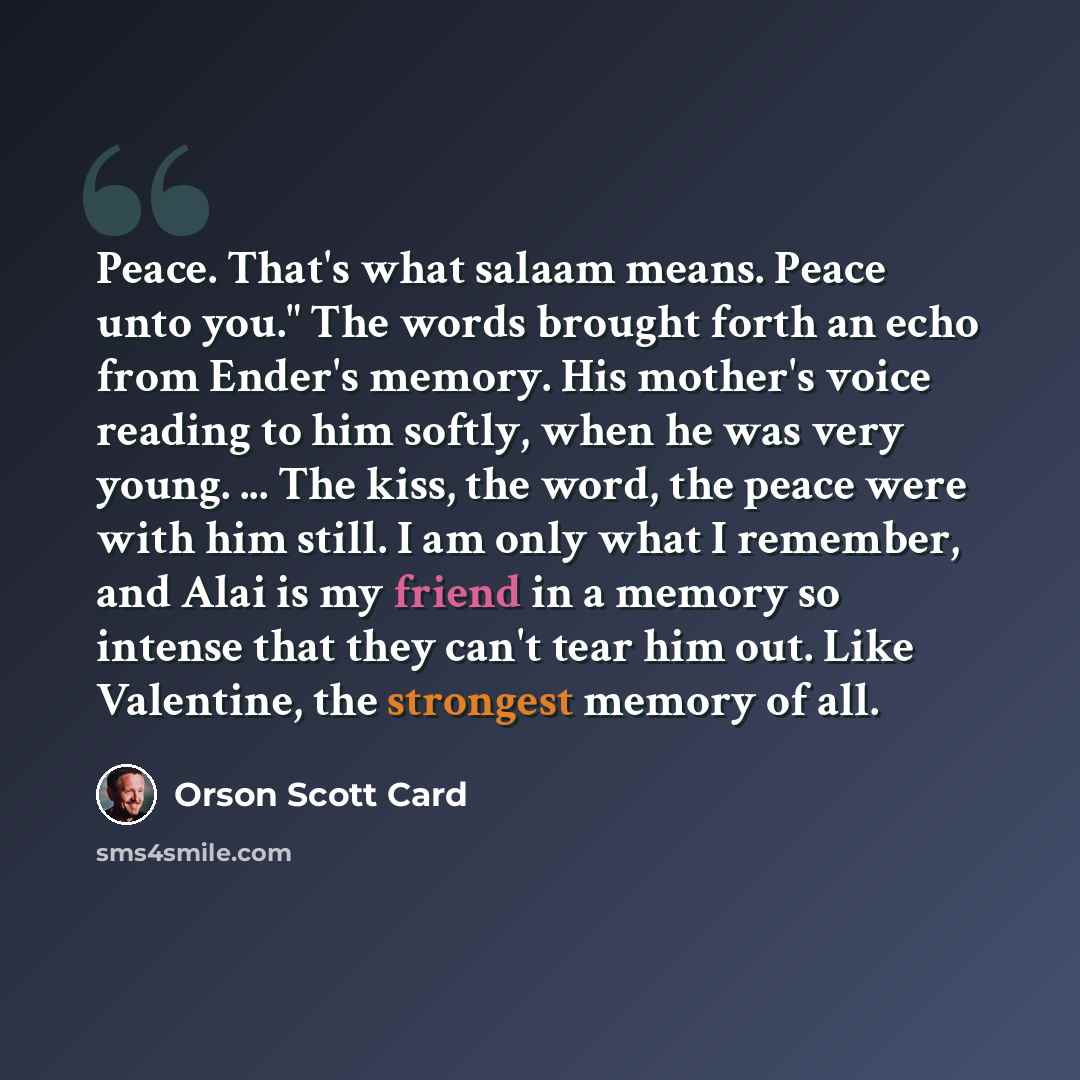 “Peace. That's what salaam means. Peace unto you." The words brought forth an echo from Ender's memory. His mother's voice reading to him softly, when he was very young. ... The kiss, the word, the peace were with him still. I am only what I remember, and Alai is my friend in a memory so intense…” quote by Orson Scott Card