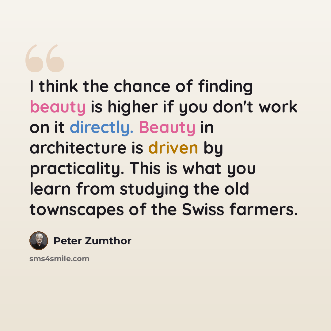 “I think the chance of finding beauty is higher if you don't work on it directly. Beauty in architecture is driven by practicality. This is what you learn from studying the old townscapes of the Swiss farmers.” quote by Peter Zumthor