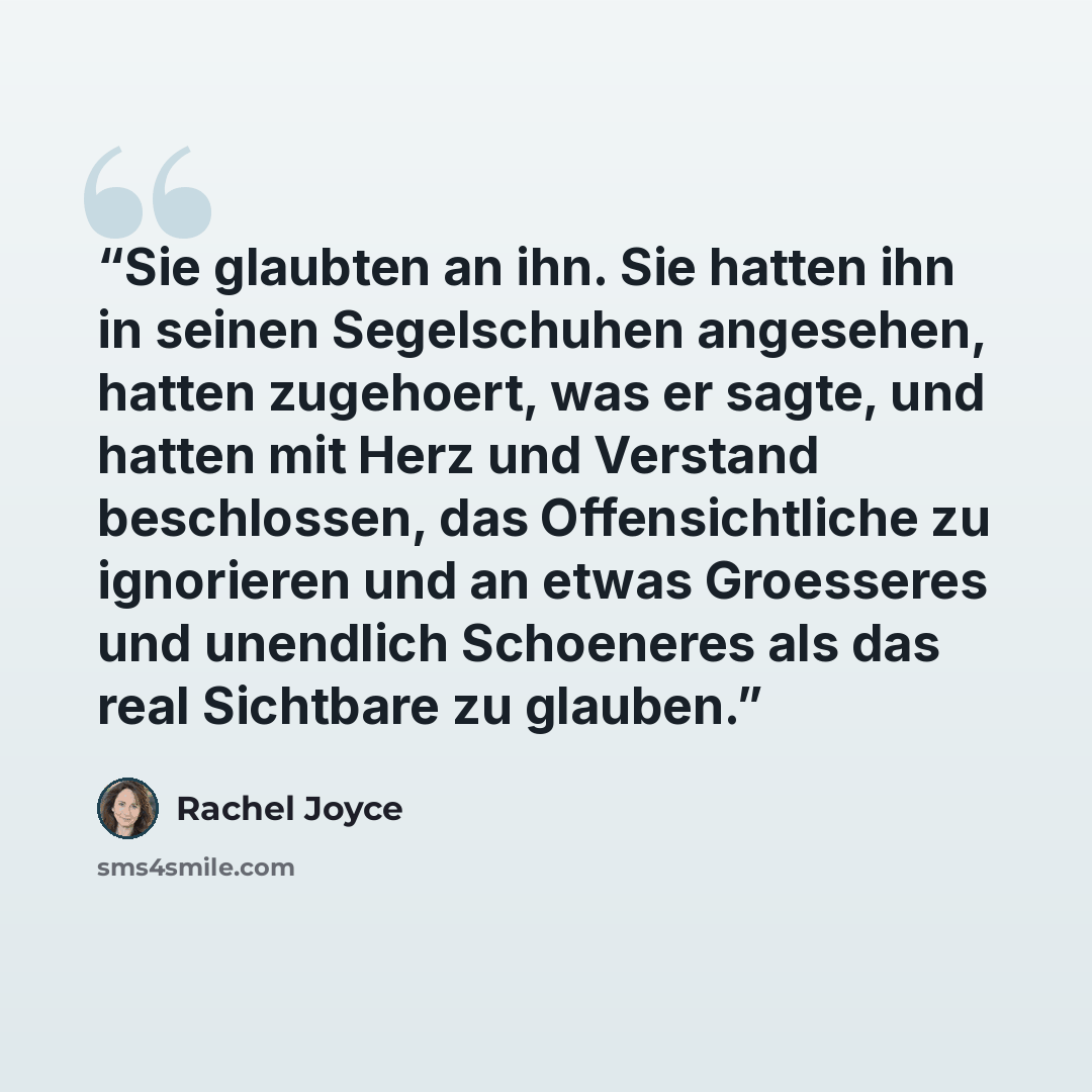 “Sie glaubten an ihn. Sie hatten ihn in seinen Segelschuhen angesehen, hatten zugehoert, was er sagte, und hatten mit Herz und Verstand beschlossen, das Offensichtliche zu ignorieren und an etwas Groesseres und unendlich Schoeneres als das real Sichtbare zu glauben.” quote by Rachel Joyce