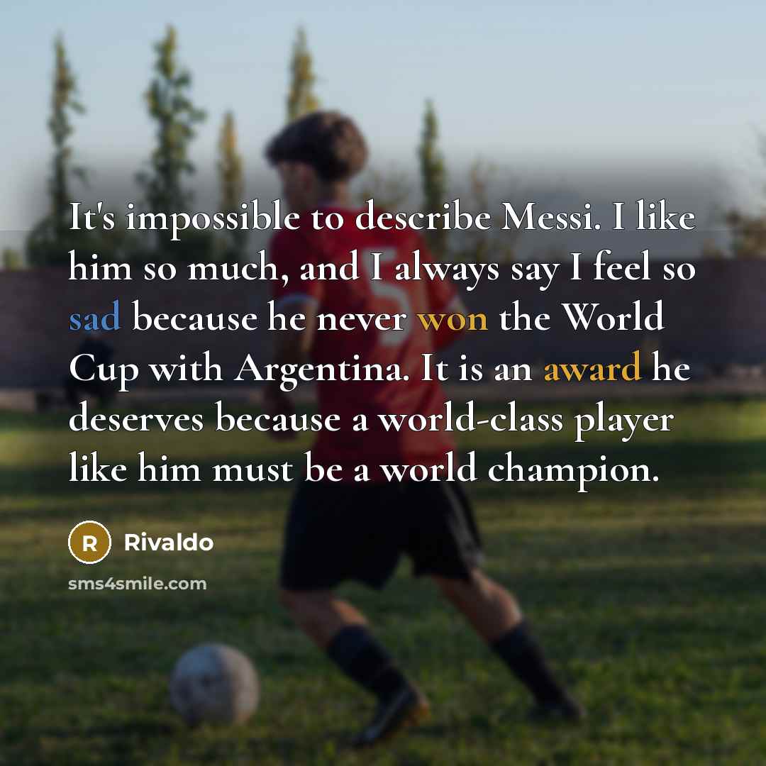“It's impossible to describe Messi. I like him so much, and I always say I feel so sad because he never won the World Cup with Argentina. It is an award he deserves because a world-class player like him must be a world champion.” quote by Rivaldo