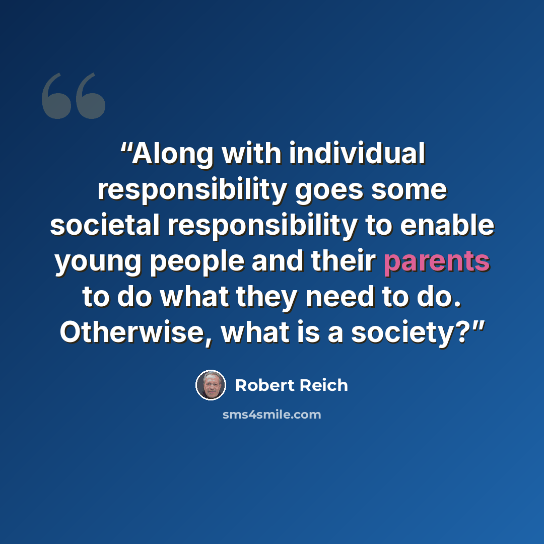 “Along with individual responsibility goes some societal responsibility to enable young people and their parents to do what they need to do. Otherwise, what is a society?” quote by Robert Reich