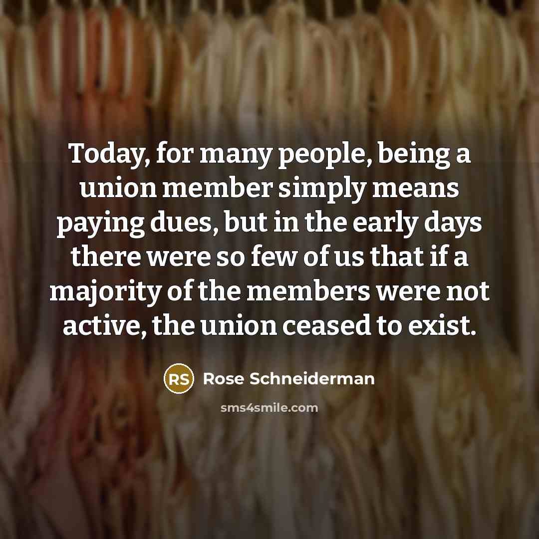 “Today, for many people, being a union member simply means paying dues, but in the early days there were so few of us that if a majority of the members were not active, the union ceased to exist.” quote by Rose Schneiderman