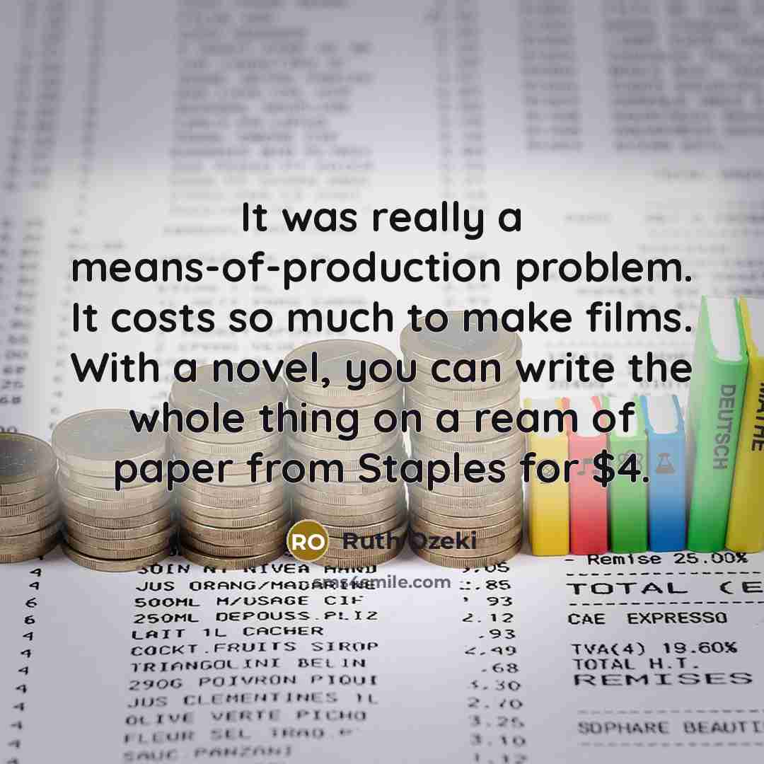 “It was really a means-of-production problem. It costs so much to make films. With a novel, you can write the whole thing on a ream of paper from Staples for $4.” quote by Ruth Ozeki