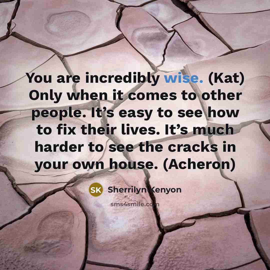 “You are incredibly wise. (Kat) Only when it comes to other people. It’s easy to see how to fix their lives. It’s much harder to see the cracks in your own house. (Acheron)” quote by Sherrilyn Kenyon