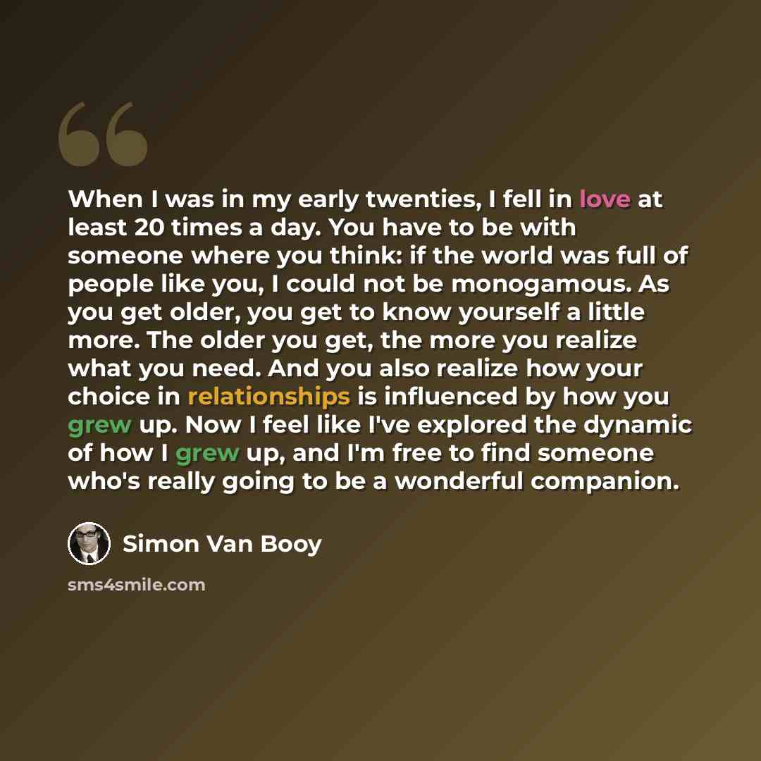 “When I was in my early twenties, I fell in love at least 20 times a day. You have to be with someone where you think: if the world was full of people like you, I could not be monogamous. As you get older, you get to know yourself a little more. The older you get, the more you realize what you…” quote by Simon Van Booy