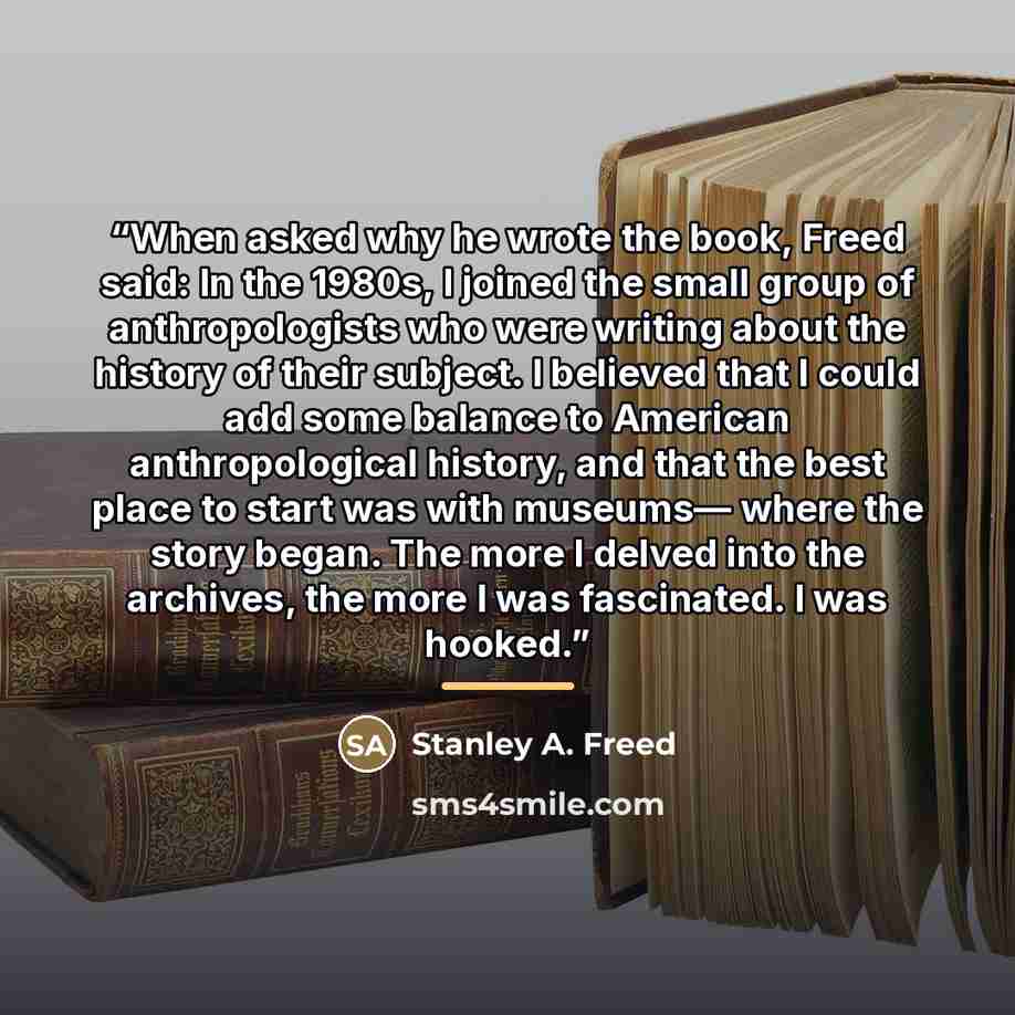 “When asked why he wrote the book, Freed said: In the 1980s, I joined the small group of anthropologists who were writing about the history of their subject. I believed that I could add some balance to American anthropological history, and that the best place to start was with museums— where the…” quote by Stanley A. Freed