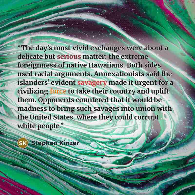 “The day’s most vivid exchanges were about a delicate but serious matter: the extreme foreignness of native Hawaiians. Both sides used racial arguments. Annexationists said the islanders’ evident savagery made it urgent for a civilizing force to take their country and uplift them. Opponents…” quote by Stephen Kinzer