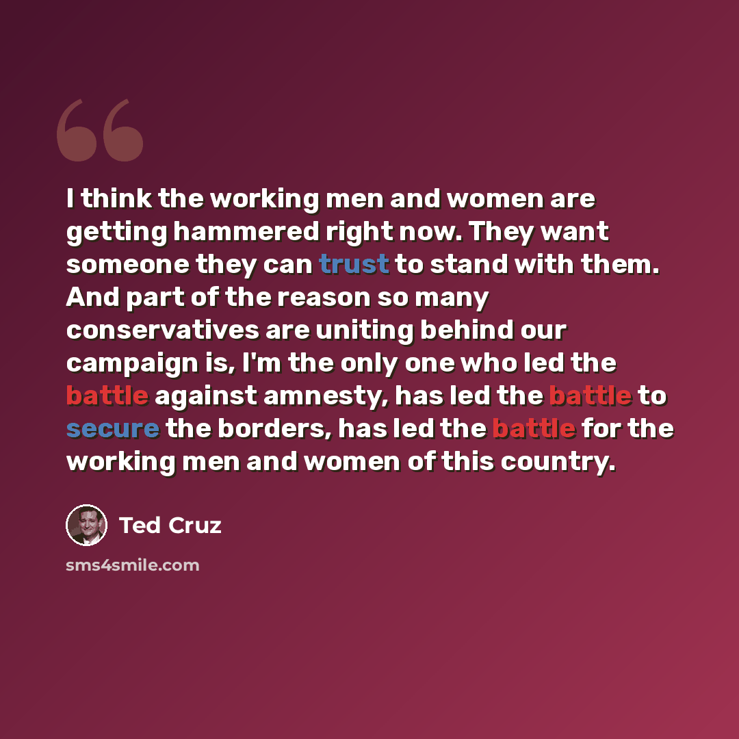 “I think the working men and women are getting hammered right now. They want someone they can trust to stand with them. And part of the reason so many conservatives are uniting behind our campaign is, I'm the only one who led the battle against amnesty, has led the battle to secure the borders, has…” quote by Ted Cruz