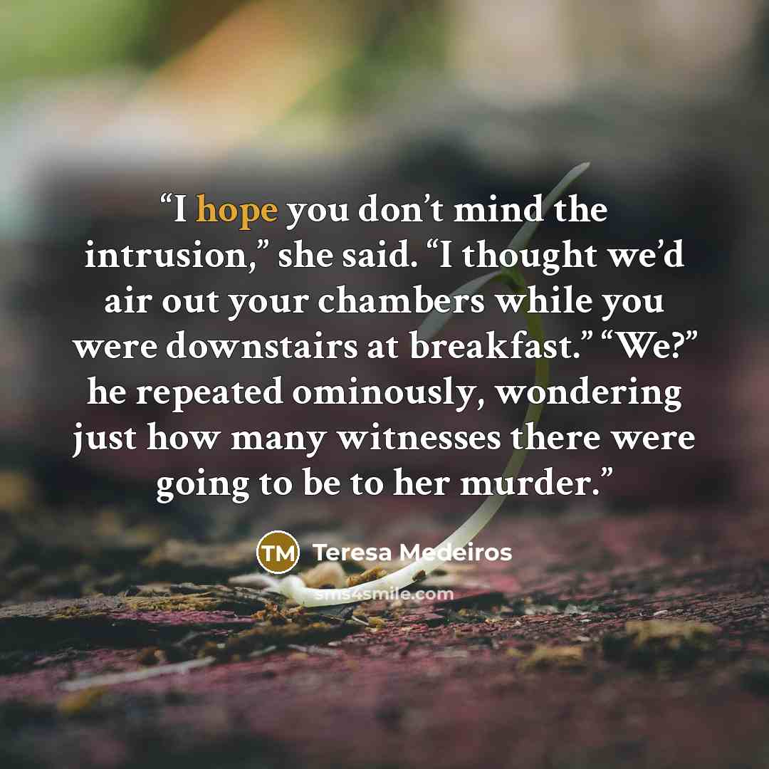 “I hope you don’t mind the intrusion,” she said. “I thought we’d air out your chambers while you were downstairs at breakfast.” “We?” he repeated ominously, wondering just how many witnesses there were going to be to her murder.” quote by Teresa Medeiros