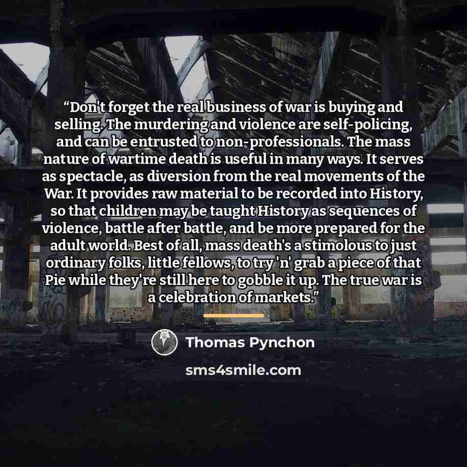 “Don't forget the real business of war is buying and selling. The murdering and violence are self-policing, and can be entrusted to non-professionals. The mass nature of wartime death is useful in many ways. It serves as spectacle, as diversion from the real movements of the War. It provides raw…” quote by Thomas Pynchon