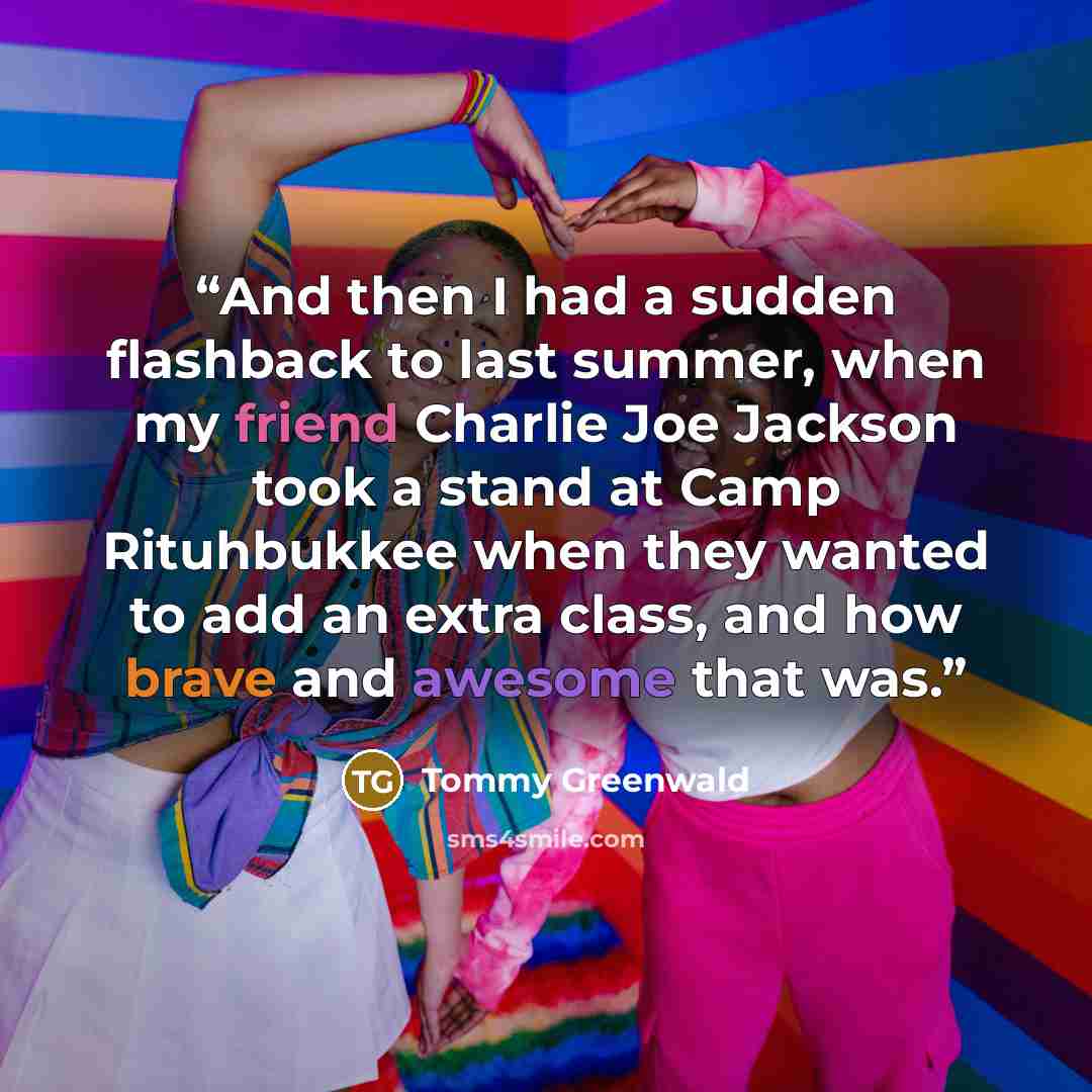 “And then I had a sudden flashback to last summer, when my friend Charlie Joe Jackson took a stand at Camp Rituhbukkee when they wanted to add an extra class, and how brave and awesome that was.” quote by Tommy Greenwald