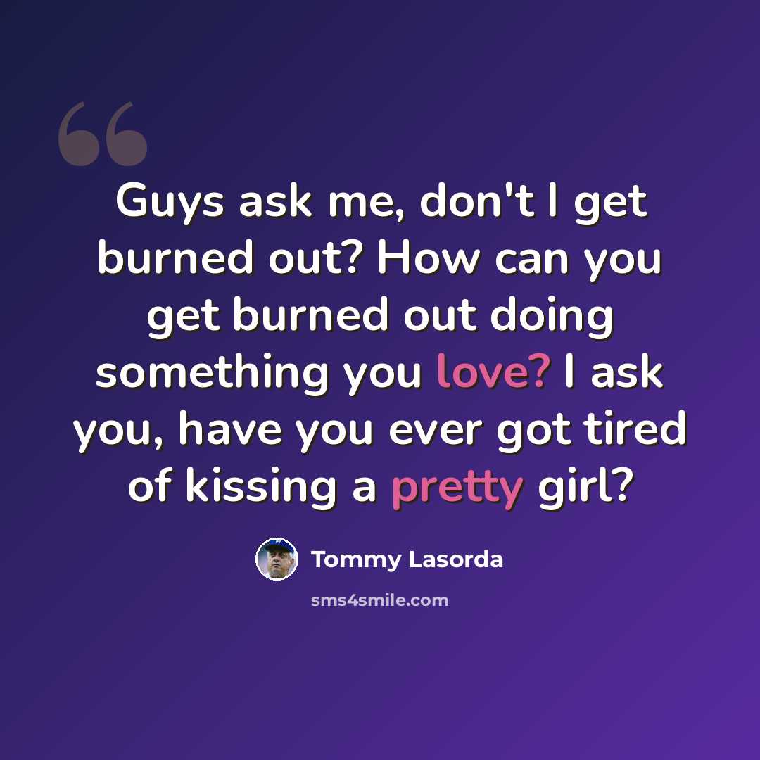 “Guys ask me, don't I get burned out? How can you get burned out doing something you love? I ask you, have you ever got tired of kissing a pretty girl?” quote by Tommy Lasorda