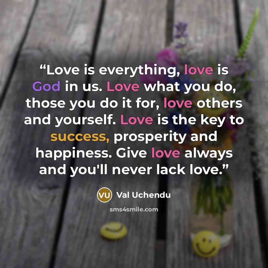 “Love is everything, love is God in us. Love what you do, those you do it for, love others and yourself. Love is the key to success, prosperity and happiness. Give love always and you'll never lack love.” quote by Val Uchendu