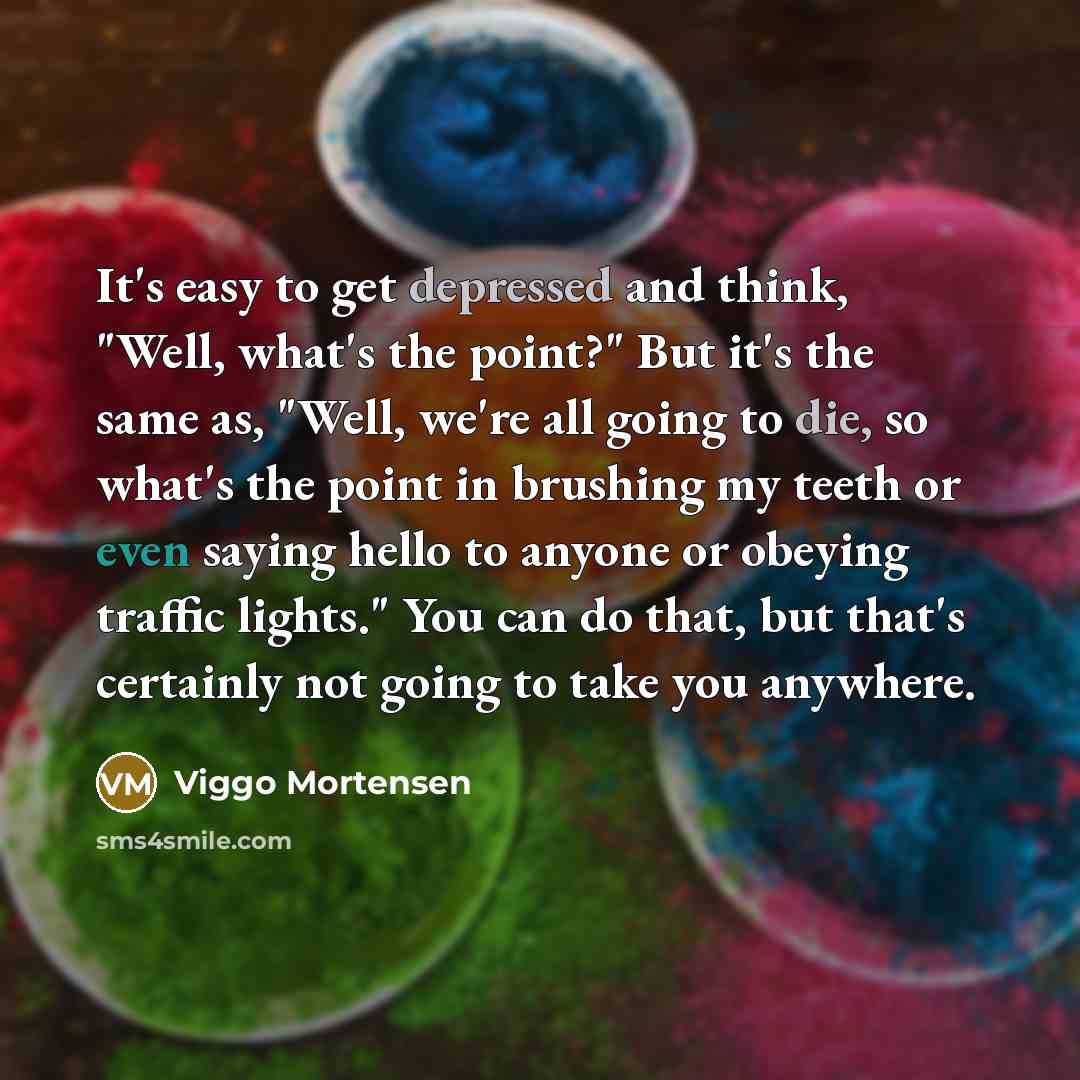 “It's easy to get depressed and think, "Well, what's the point?" But it's the same as, "Well, we're all going to die, so what's the point in brushing my teeth or even saying hello to anyone or obeying traffic lights." You can do that, but that's certainly not going to take you anywhere.” quote by Viggo Mortensen