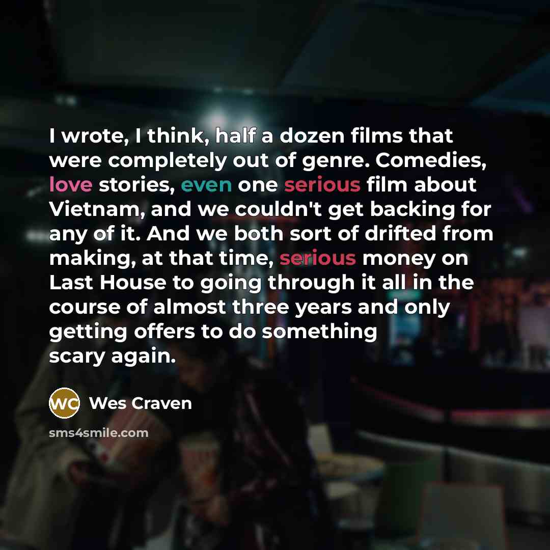 “I wrote, I think, half a dozen films that were completely out of genre. Comedies, love stories, even one serious film about Vietnam, and we couldn't get backing for any of it. And we both sort of drifted from making, at that time, serious money on Last House to going through it all in the course…” quote by Wes Craven
