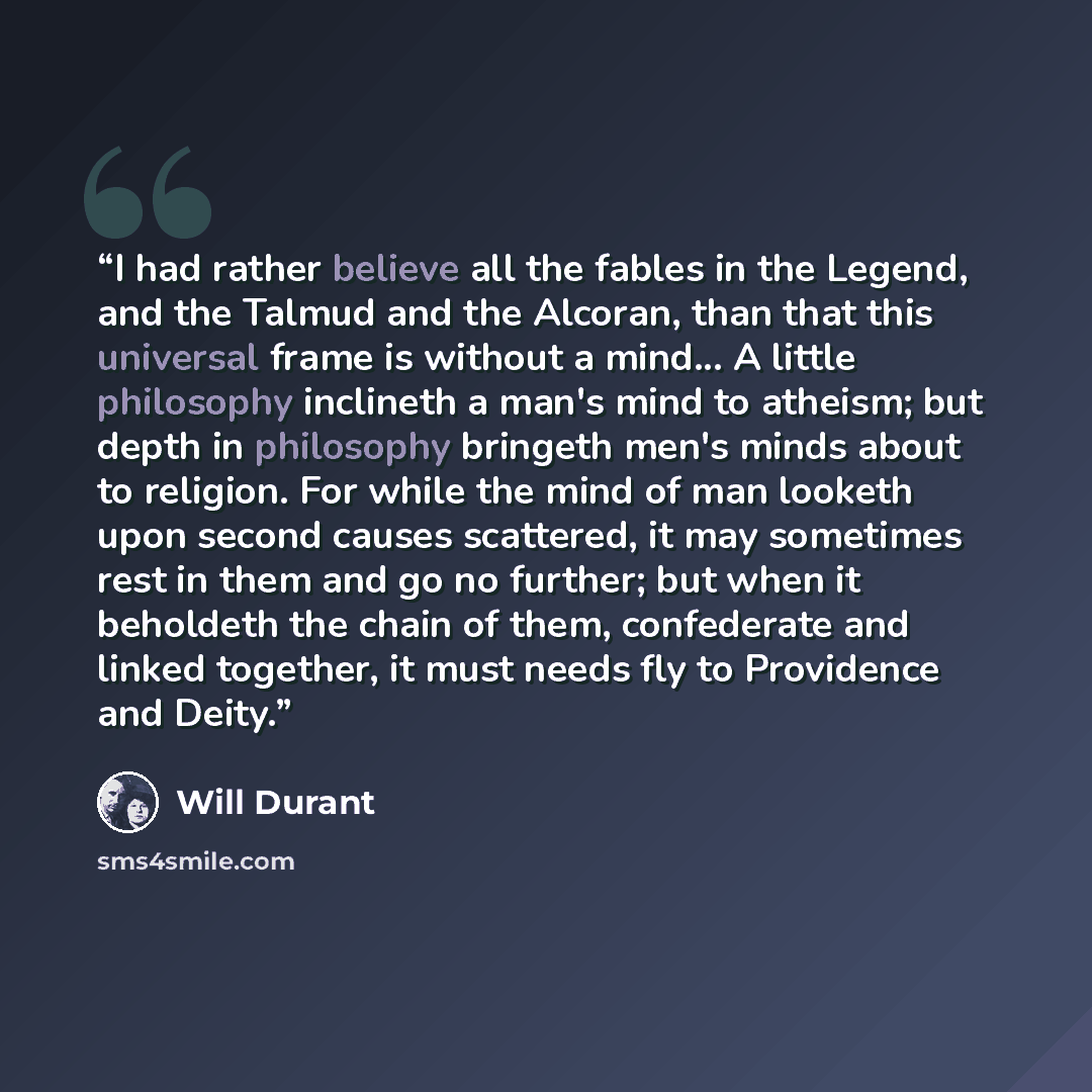 “I had rather believe all the fables in the Legend, and the Talmud and the Alcoran, than that this universal frame is without a mind... A little philosophy inclineth a man's mind to atheism; but depth in philosophy bringeth men's minds about to religion. For while the mind of man looketh upon…” quote by Will Durant