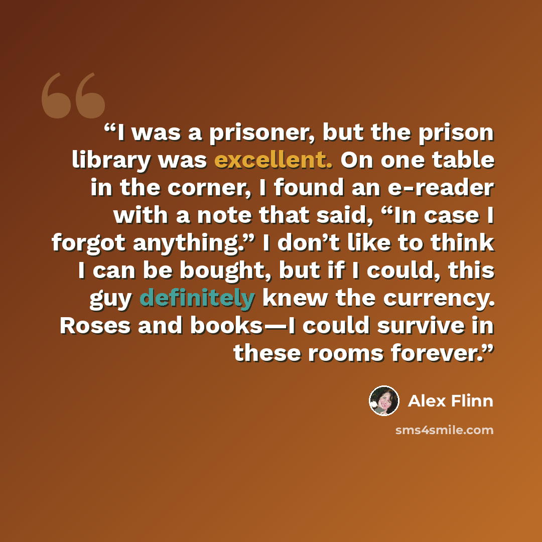 “I was a prisoner, but the prison library was excellent. On one table in the corner, I found an e-reader with a note that said, “In case I forgot anything.” I don’t like to think I can be bought, but if I could, this guy definitely knew the currency. Roses and books—I could survive in these rooms…” quote by Alex Flinn