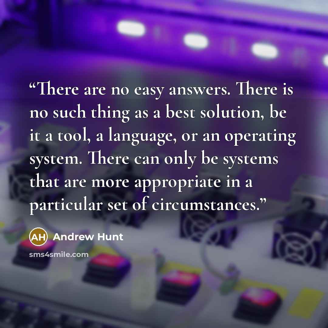 “There are no easy answers. There is no such thing as a best solution, be it a tool, a language, or an operating system. There can only be systems that are more appropriate in a particular set of circumstances.” quote by Andrew Hunt