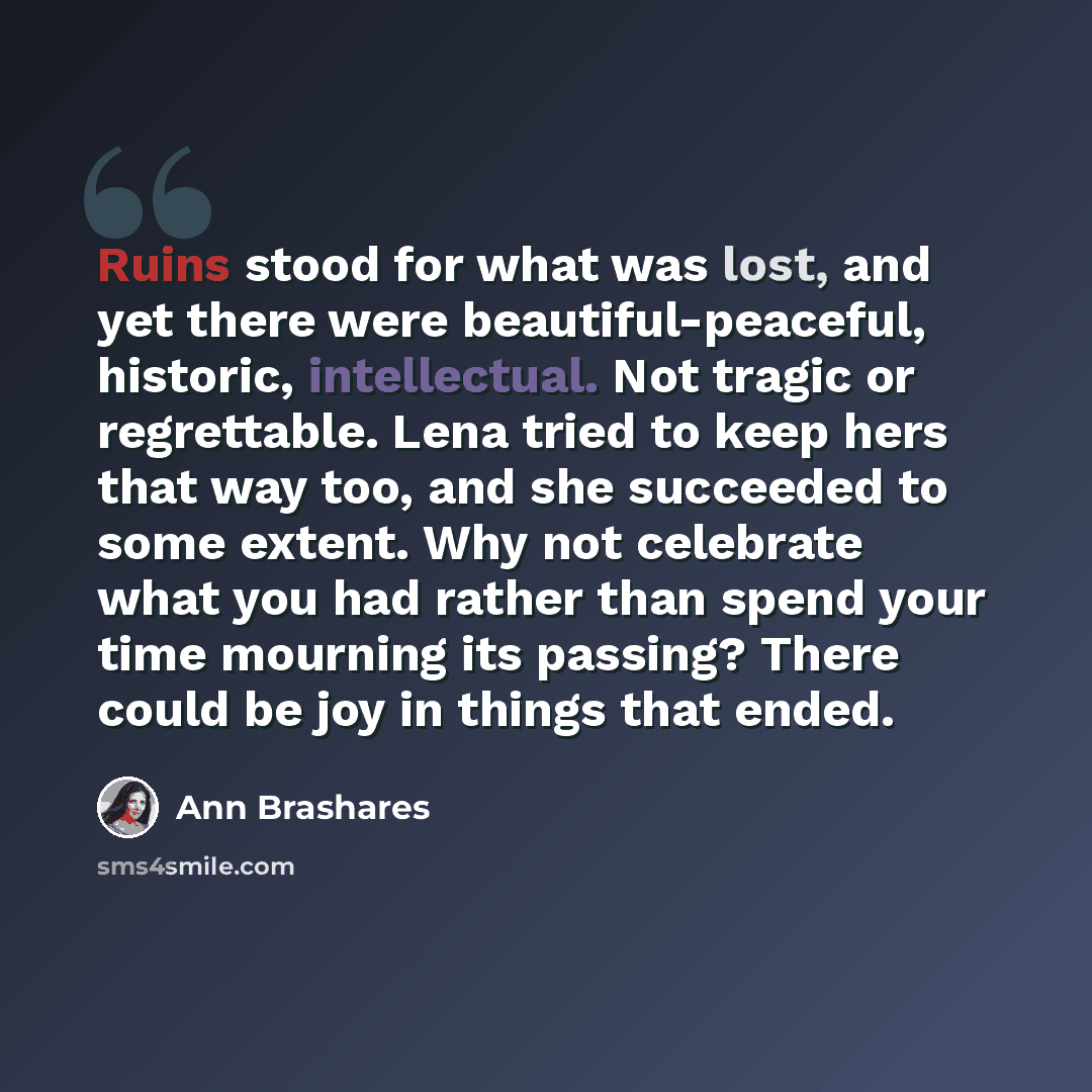 “Ruins stood for what was lost, and yet there were beautiful-peaceful, historic, intellectual. Not tragic or regrettable. Lena tried to keep hers that way too, and she succeeded to some extent. Why not celebrate what you had rather than spend your time mourning its passing? There could be joy in…” quote by Ann Brashares