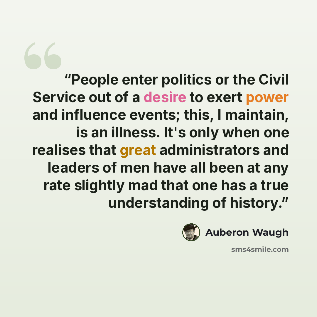 “People enter politics or the Civil Service out of a desire to exert power and influence events; this, I maintain, is an illness. It's only when one realises that great administrators and leaders of men have all been at any rate slightly mad that one has a true understanding of history.” quote by Auberon Waugh