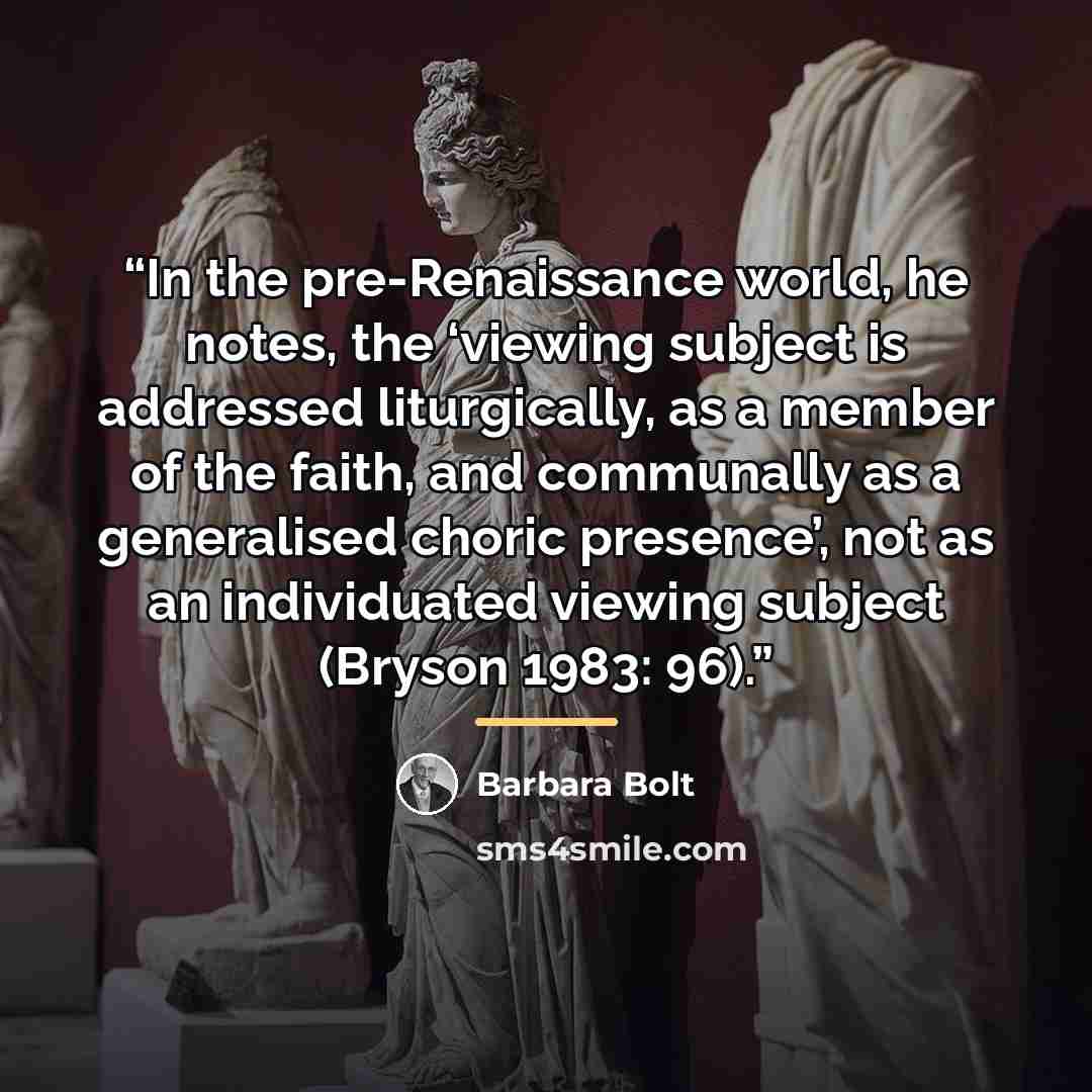 “In the pre-Renaissance world, he notes, the ‘viewing subject is addressed liturgically, as a member of the faith, and communally as a generalised choric presence’, not as an individuated viewing subject (Bryson 1983: 96).” quote by Barbara Bolt
