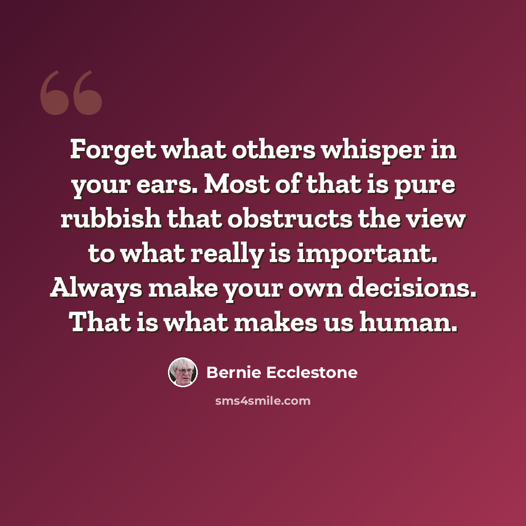 “Forget what others whisper in your ears. Most of that is pure rubbish that obstructs the view to what really is important. Always make your own decisions. That is what makes us human.” quote by Bernie Ecclestone